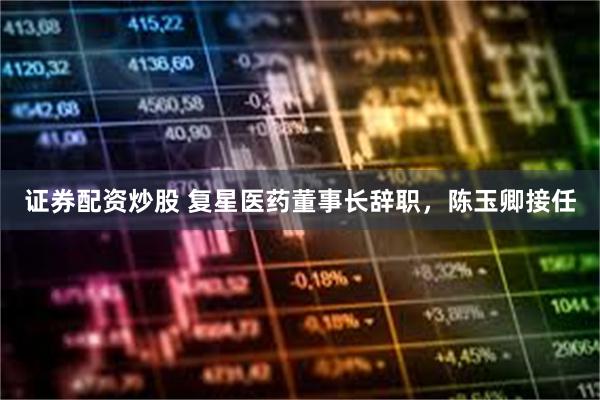 证券配资炒股 复星医药董事长辞职，陈玉卿接任