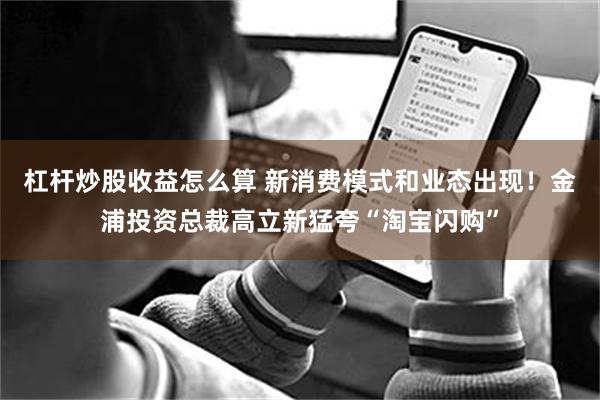 杠杆炒股收益怎么算 新消费模式和业态出现！金浦投资总裁高立新猛夸“淘宝闪购”