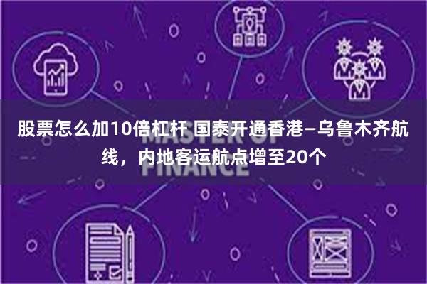 股票怎么加10倍杠杆 国泰开通香港—乌鲁木齐航线，内地客运航点增至20个