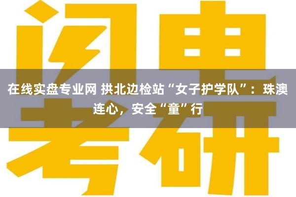 在线实盘专业网 拱北边检站“女子护学队”：珠澳连心，安全“童”行