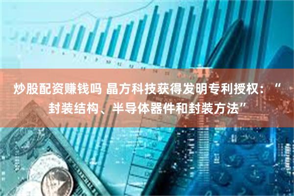 炒股配资赚钱吗 晶方科技获得发明专利授权：“封装结构、半导体器件和封装方法”
