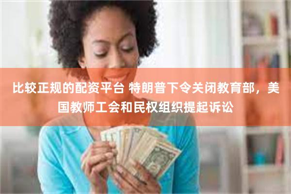 比较正规的配资平台 特朗普下令关闭教育部，美国教师工会和民权组织提起诉讼