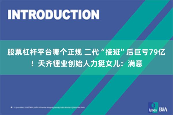 股票杠杆平台哪个正规 二代“接班”后巨亏79亿！天齐锂业创始人力挺女儿：满意