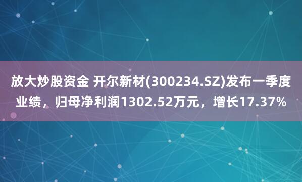 放大炒股资金 开尔新材(300234.SZ)发布一季度业绩，归母净利润1302.52万元，增长17.37%