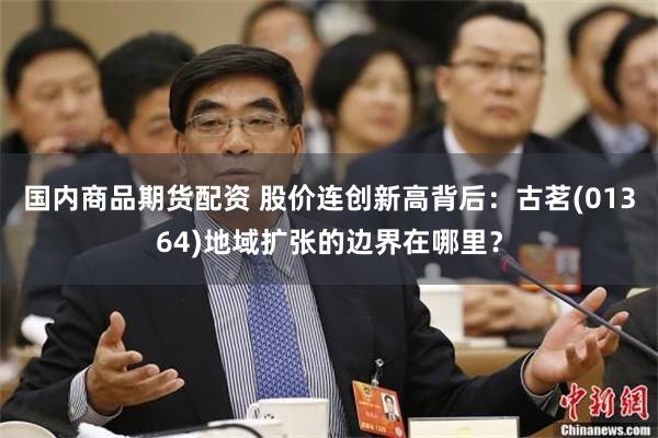 国内商品期货配资 股价连创新高背后：古茗(01364)地域扩张的边界在哪里？