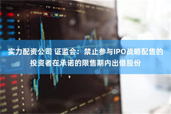 实力配资公司 证监会：禁止参与IPO战略配售的投资者在承诺的限售期内出借股份