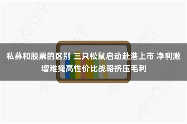 私募和股票的区别 三只松鼠启动赴港上市 净利激增难掩高性价比战略挤压毛利