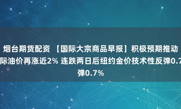 烟台期货配资 【国际大宗商品早报】积极预期推动国际油价再涨近2% 连跌两日后纽约金价技术性反弹0.7%
