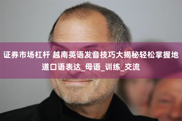 证券市场杠杆 越南英语发音技巧大揭秘轻松掌握地道口语表达_母语_训练_交流