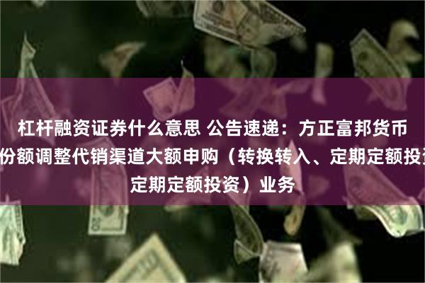 杠杆融资证券什么意思 公告速递：方正富邦货币基金B类份额调整代销渠道大额申购（转换转入、定期定额投资）业务