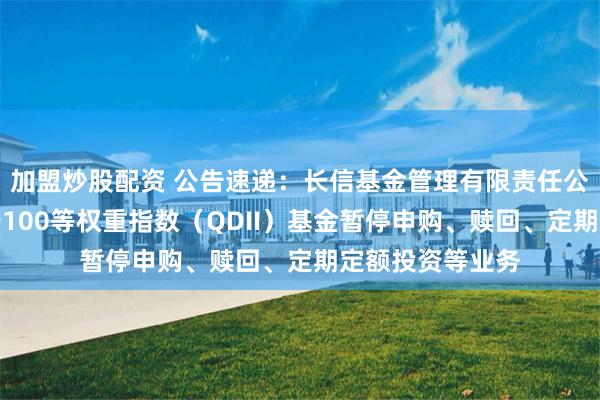 加盟炒股配资 公告速递：长信基金管理有限责任公司关于长信标普100等权重指数（QDII）基金暂停申购、赎回、定期定额投资等业务