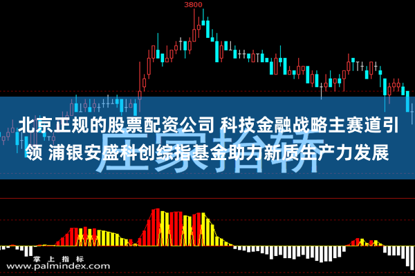 北京正规的股票配资公司 科技金融战略主赛道引领 浦银安盛科创综指基金助力新质生产力发展