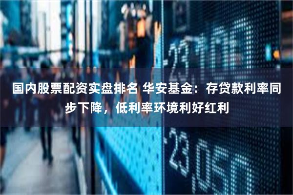 国内股票配资实盘排名 华安基金：存贷款利率同步下降，低利率环境利好红利