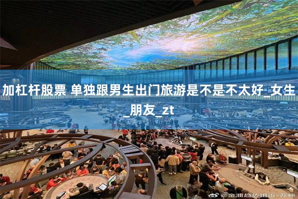 加杠杆股票 单独跟男生出门旅游是不是不太好_女生_朋友_zt
