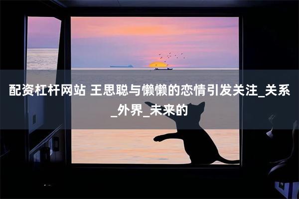 配资杠杆网站 王思聪与懒懒的恋情引发关注_关系_外界_未来的