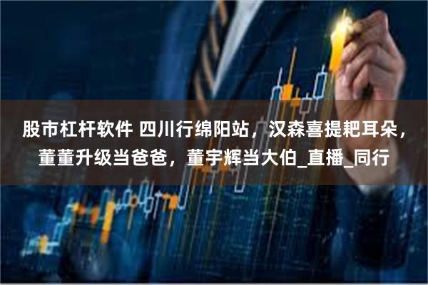 股市杠杆软件 四川行绵阳站，汉森喜提耙耳朵，董董升级当爸爸，董宇辉当大伯_直播_同行