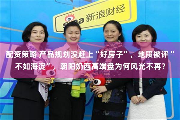 配资策略 产品规划没赶上“好房子”，地段被评“不如海淀”，朝阳奶西高端盘为何风光不再？