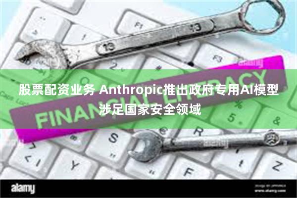 股票配资业务 Anthropic推出政府专用AI模型 涉足国家安全领域