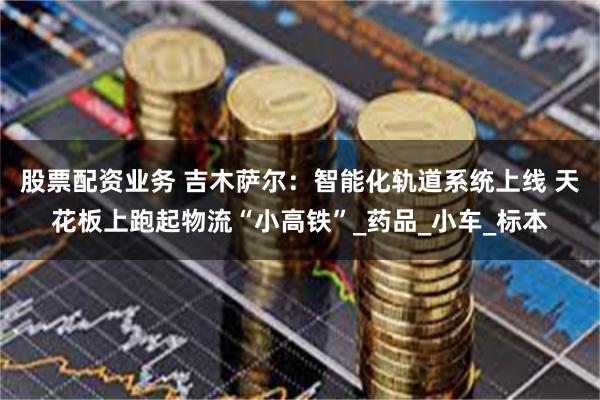 股票配资业务 吉木萨尔：智能化轨道系统上线 天花板上跑起物流“小高铁”_药品_小车_标本