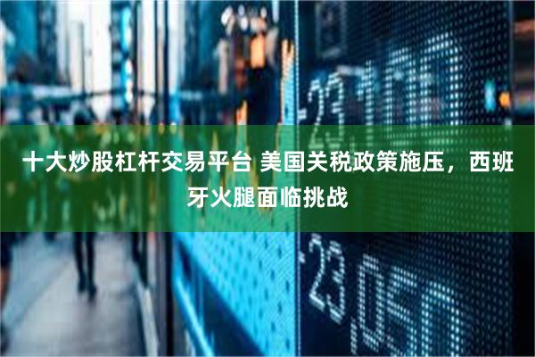 十大炒股杠杆交易平台 美国关税政策施压，西班牙火腿面临挑战