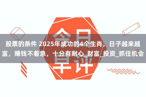 股票的条件 2025年成功的4个生肖，日子越来越富，赚钱不着急，十分有耐心_财富_投资_抓住机会