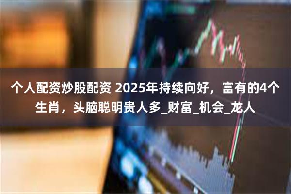 个人配资炒股配资 2025年持续向好，富有的4个生肖，头脑聪明贵人多_财富_机会_龙人