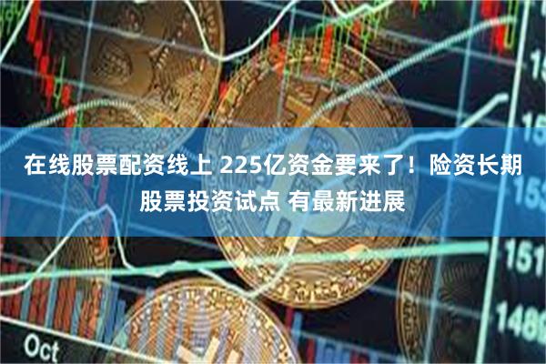 在线股票配资线上 225亿资金要来了！险资长期股票投资试点 有最新进展