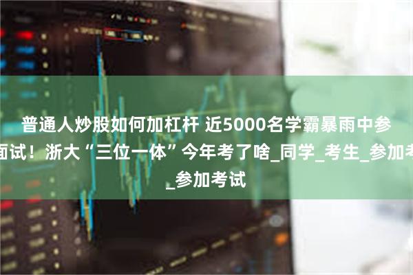 普通人炒股如何加杠杆 近5000名学霸暴雨中参加面试！浙大“三位一体”今年考了啥_同学_考生_参加考试