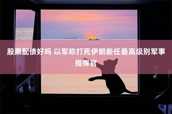 股票配债好吗 以军称打死伊朗新任最高级别军事指挥官