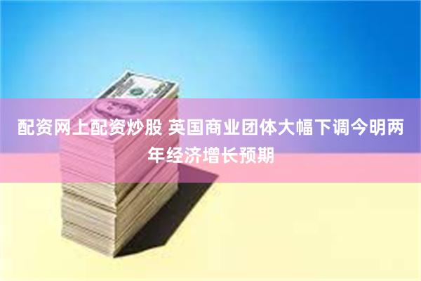 配资网上配资炒股 英国商业团体大幅下调今明两年经济增长预期