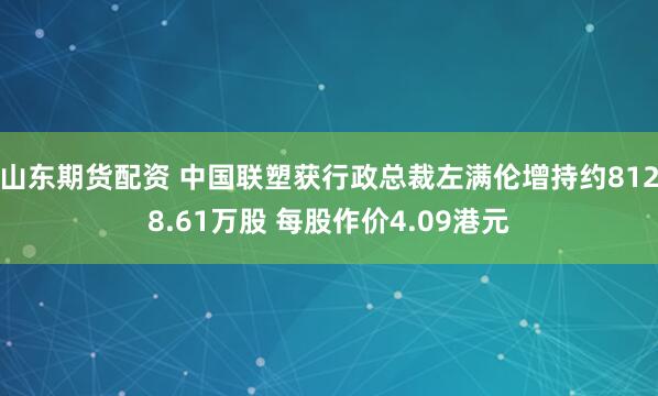 山东期货配资 中国联塑获行政总裁左满伦增持约8128.61万股 每股作价4.09港元