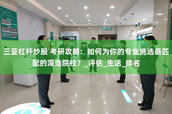 三亚杠杆炒股 考研攻略：如何为你的专业挑选最匹配的深造院校？_评估_生活_排名