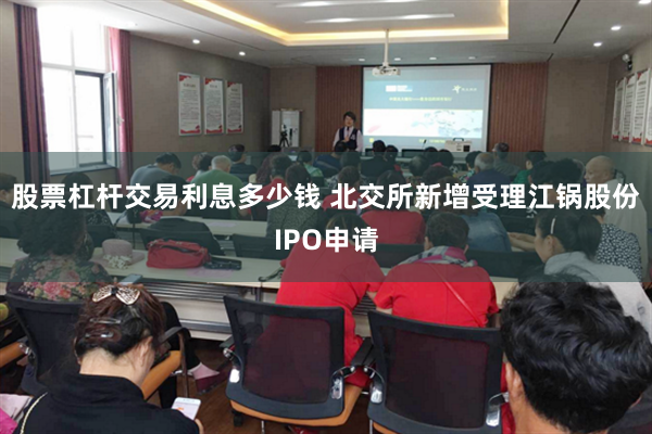 股票杠杆交易利息多少钱 北交所新增受理江锅股份IPO申请