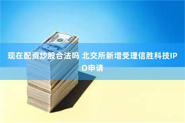 现在配资炒股合法吗 北交所新增受理信胜科技IPO申请