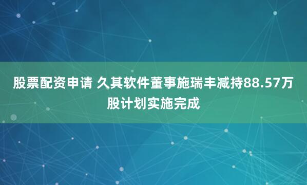 股票配资申请 久其软件董事施瑞丰减持88.57万股计划实施完成