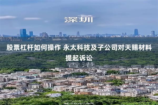 股票杠杆如何操作 永太科技及子公司对天赐材料提起诉讼