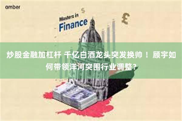 炒股金融加杠杆 千亿白酒龙头突发换帅 ！顾宇如何带领洋河突围行业调整？